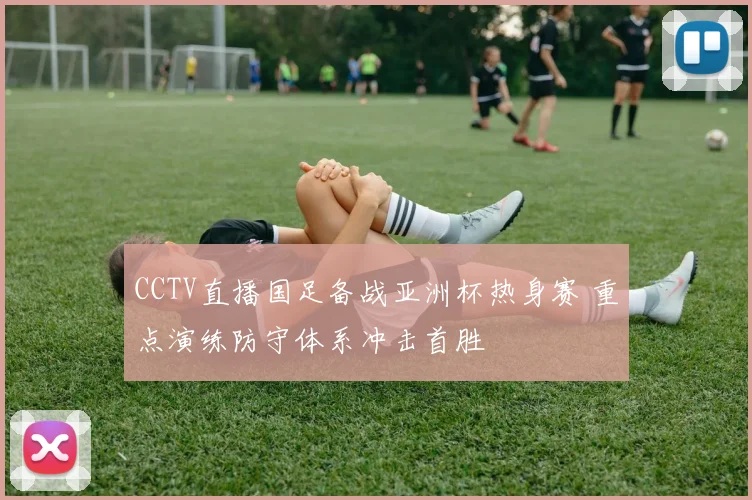 CCTV直播国足备战亚洲杯热身赛 重点演练防守体系冲击首胜