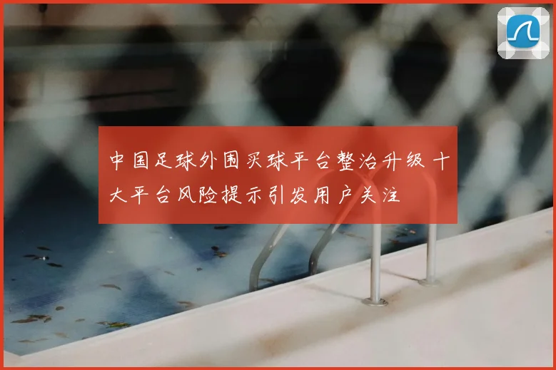 中国足球外围买球平台整治升级 十大平台风险提示引发用户关注