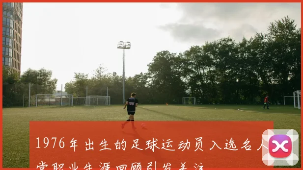 1976年出生的足球运动员入选名人堂职业生涯回顾引发关注
