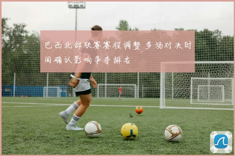 巴西北部联赛赛程调整 多场对决时间确认影响争夺排名